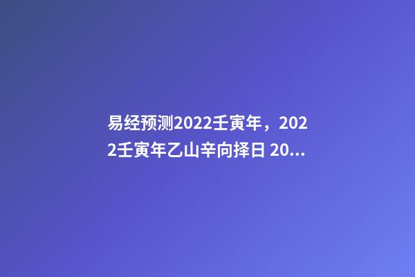 易经预测2022壬寅年，2022壬寅年乙山辛向择日 2022年易经卦象，2022 年易经预测战争